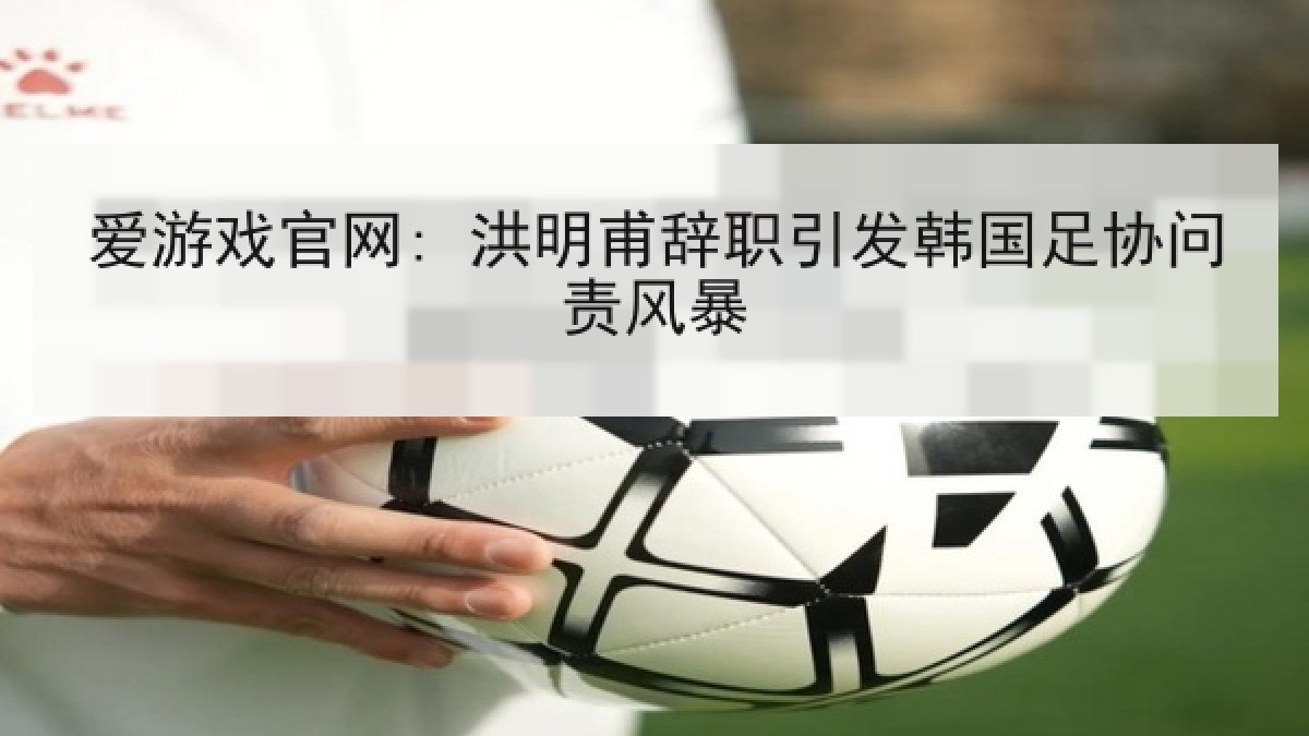 爱游戏官网: 洪明甫辞职引发韩国足协问责风暴