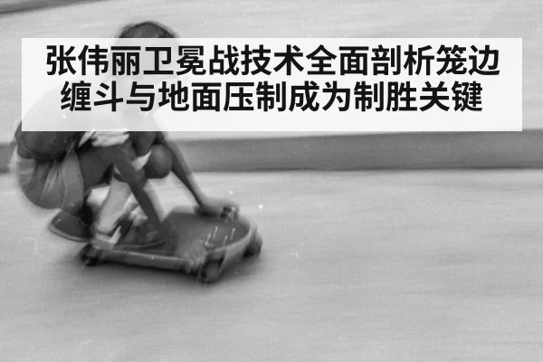 张伟丽卫冕战技术全面剖析笼边缠斗与地面压制成为制胜关键