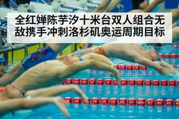 全红婵陈芋汐十米台双人组合无敌携手冲刺洛杉矶奥运周期目标