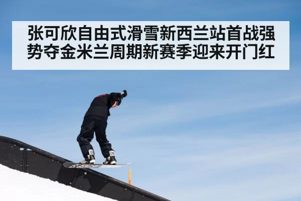 张可欣自由式滑雪新西兰站首战强势夺金米兰周期新赛季迎来开门红